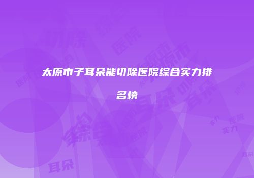 太原市子耳朵能切除医院综合实力排名榜