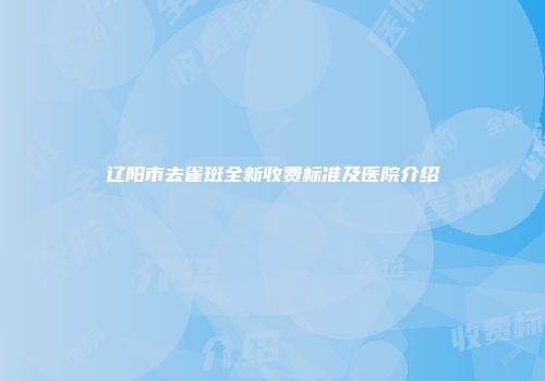 辽阳市去雀斑全新收费标准及医院介绍