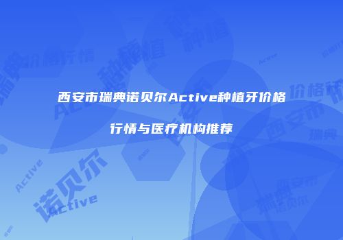 西安市瑞典诺贝尔Active种植牙价格行情与医疗机构推荐