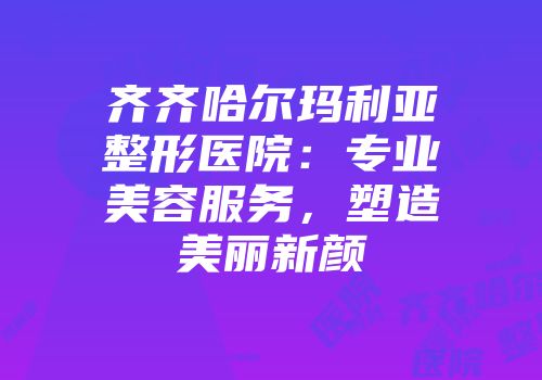 齐齐哈尔玛利亚整形医院：专业美容服务，塑造美丽新颜