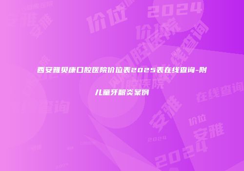 西安雅贝康口腔医院价位表2025表在线查询-附儿童牙龈炎案例