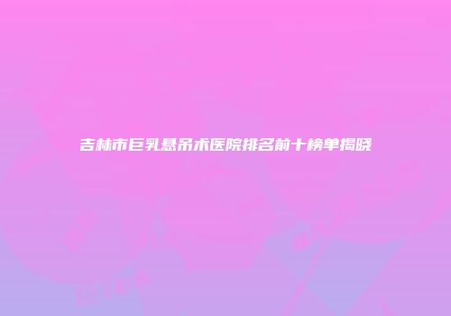 吉林市巨乳悬吊术医院排名前十榜单揭晓