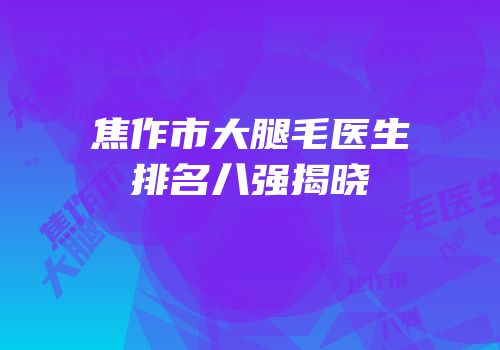 焦作市大腿毛医生排名八强揭晓