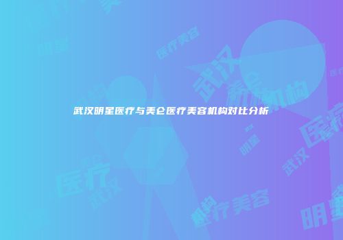 武汉明星医疗与美仑医疗美容机构对比分析