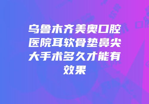 乌鲁木齐美奥口腔医院耳软骨垫鼻尖大手术多久才能有效果