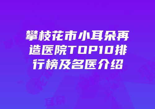 攀枝花市小耳朵再造医院TOP10排行榜及名医介绍