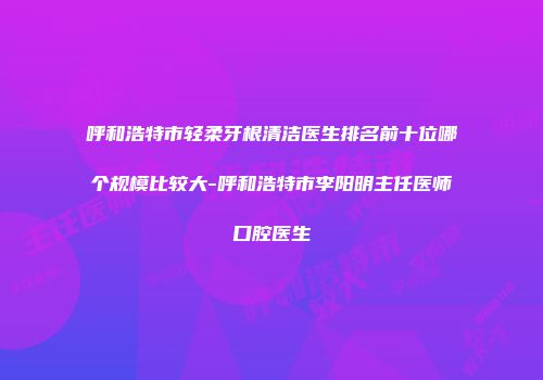 呼和浩特市轻柔牙根清洁医生排名前十位哪个规模比较大-呼和浩特市李阳明主任医师口腔医生