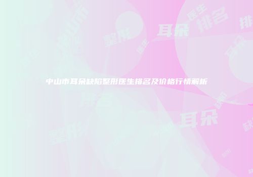 中山市耳朵缺陷整形医生排名及价格行情解析