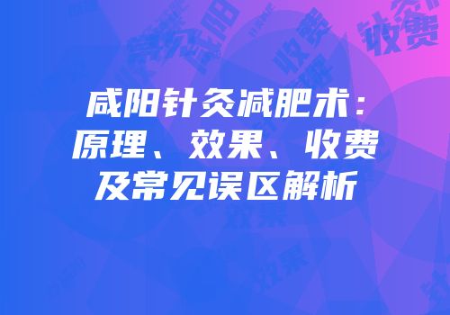 咸阳针灸减肥术：原理、效果、收费及常见误区解析