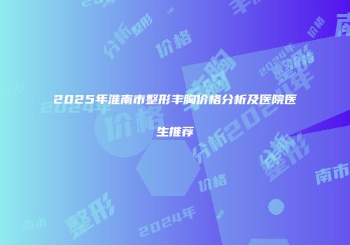 2025年淮南市整形丰胸价格分析及医院医生推荐