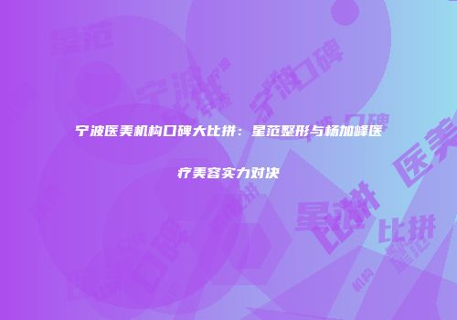 宁波医美机构口碑大比拼：星范整形与杨加峰医疗美容实力对决