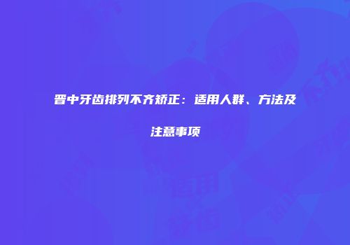 晋中牙齿排列不齐矫正：适用人群、方法及注意事项