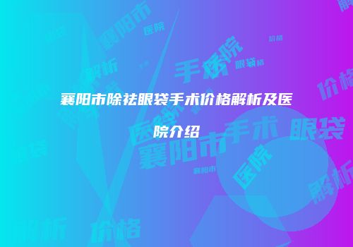 襄阳市除祛眼袋手术价格解析及医院介绍