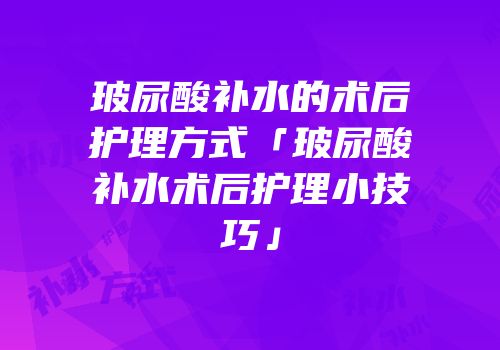玻尿酸补水的术后护理方式「玻尿酸补水术后护理小技巧」