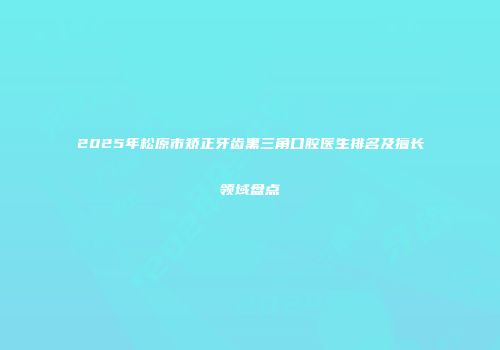 2025年松原市矫正牙齿黑三角口腔医生排名及擅长领域盘点