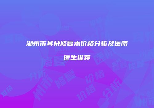 湖州市耳朵修复术价格分析及医院医生推荐