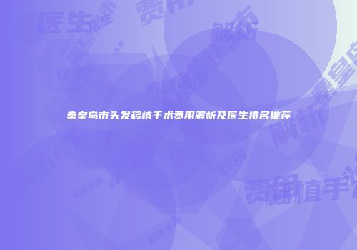 秦皇岛市头发移植手术费用解析及医生排名推荐