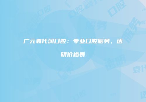 广元袁代润口腔：专业口腔服务，透明价格表