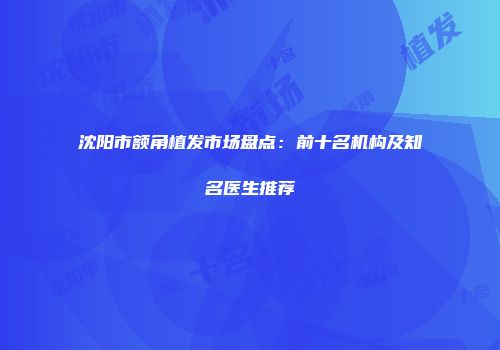 沈阳市额角植发市场盘点：前十名机构及知名医生推荐