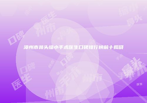 漳州市鼻头缩小手术医生口碑排行榜前十揭晓