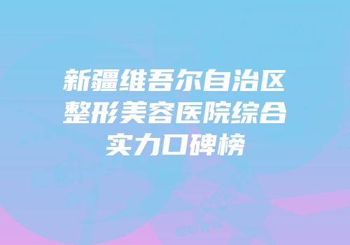 新疆维吾尔自治区整形美容医院综合实力口碑榜