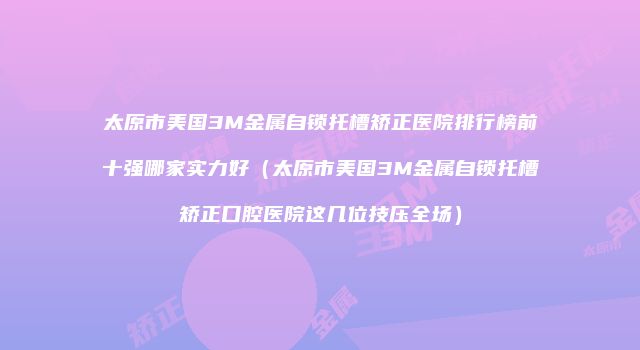 太原市美国3M金属自锁托槽矫正医院排行榜前十强哪家实力好（太原市美国3M金属自锁托槽矫正口腔医院这几位技压全场）