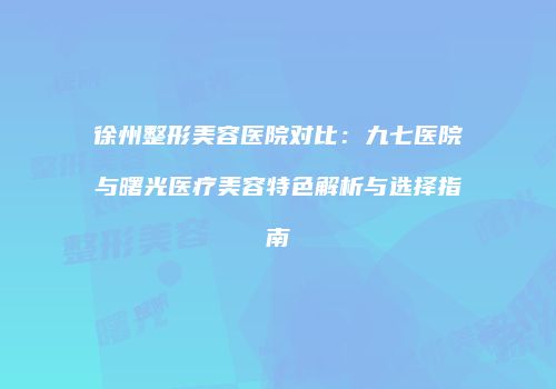 徐州整形美容医院对比：九七医院与曙光医疗美容特色解析与选择指南