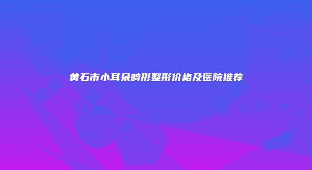 黄石市小耳朵畸形整形价格及医院推荐