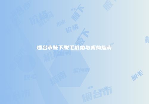 烟台市腋下脱毛价格与机构指南