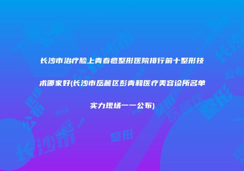 长沙市治疗脸上青春痘整形医院排行前十整形技术哪家好(长沙市岳麓区彭青和医疗美容诊所名单实力现场一一公布)