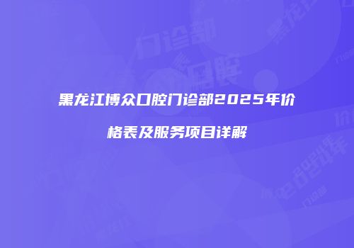 黑龙江博众口腔门诊部2025年价格表及服务项目详解