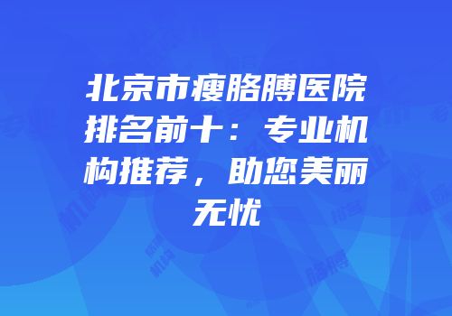 北京市瘦胳膊医院排名前十：专业机构推荐，助您美丽无忧