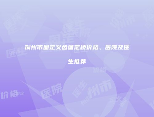荆州市固定义齿固定桥价格、医院及医生推荐