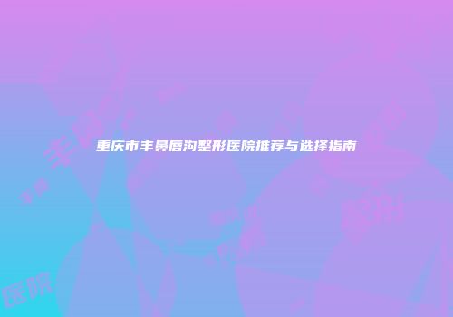 重庆市丰鼻唇沟整形医院推荐与选择指南