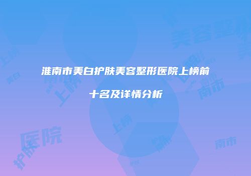 淮南市美白护肤美容整形医院上榜前十名及详情分析