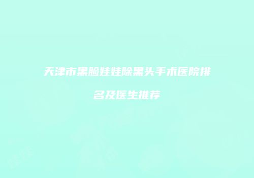 天津市黑脸娃娃除黑头手术医院排名及医生推荐