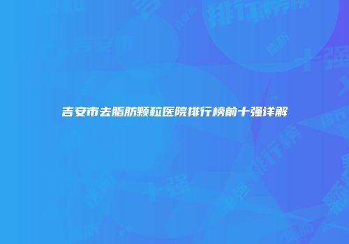 吉安市去脂肪颗粒医院排行榜前十强详解