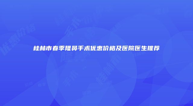 桂林市春季隆鼻手术优惠价格及医院医生推荐