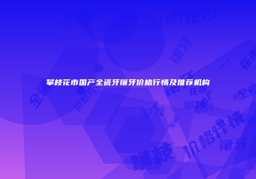 攀枝花市国产全瓷牙镶牙价格行情及推荐机构