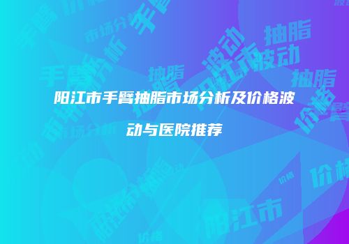 阳江市手臂抽脂市场分析及价格波动与医院推荐