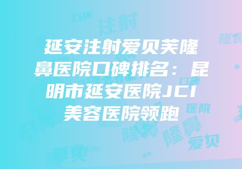 延安注射爱贝芙隆鼻医院口碑排名：昆明市延安医院JCI美容医院领跑