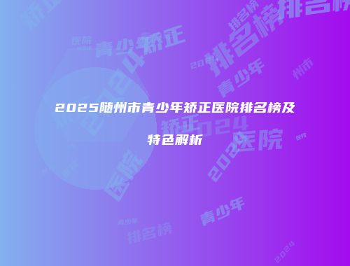 2025随州市青少年矫正医院排名榜及特色解析