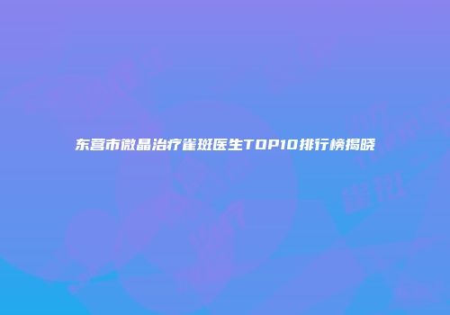 东营市微晶治疗雀斑医生TOP10排行榜揭晓