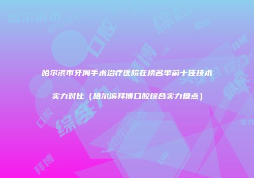 哈尔滨市牙周手术治疗医院在榜名单前十佳技术实力对比（哈尔滨拜博口腔综合实力盘点）