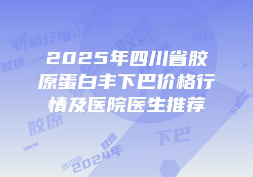 2025年四川省胶原蛋白丰下巴价格行情及医院医生推荐