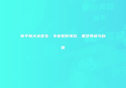 南平陈火木医生：专业整形美容，重塑美丽与自信