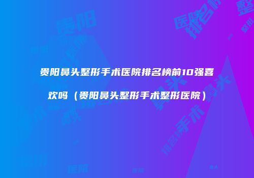 贵阳鼻头整形手术医院排名榜前10强喜欢吗（贵阳鼻头整形手术整形医院）
