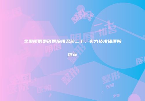 全国阴唇整形医院排名前二十：实力技术强医院推荐