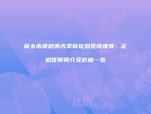新乡市皮秒激光美肤祛斑医院推荐：正规医院简介及价格一览