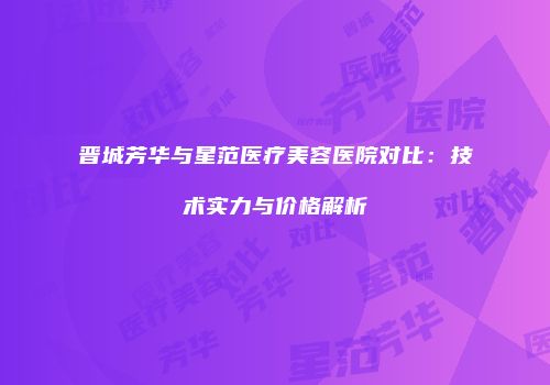 晋城芳华与星范医疗美容医院对比：技术实力与价格解析